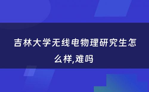 吉林大学无线电物理研究生怎么样,难吗 