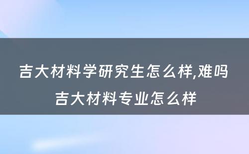 吉大材料学研究生怎么样,难吗 吉大材料专业怎么样