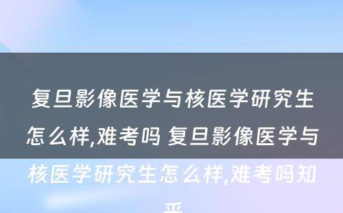 复旦影像医学与核医学研究生怎么样,难考吗 复旦影像医学与核医学研究生怎么样,难考吗知乎