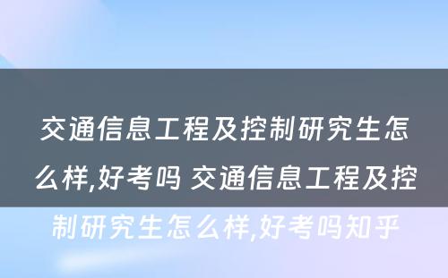 交通信息工程及控制研究生怎么样,好考吗 交通信息工程及控制研究生怎么样,好考吗知乎