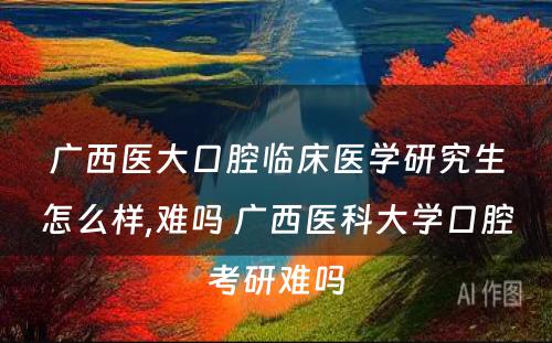 广西医大口腔临床医学研究生怎么样,难吗 广西医科大学口腔考研难吗