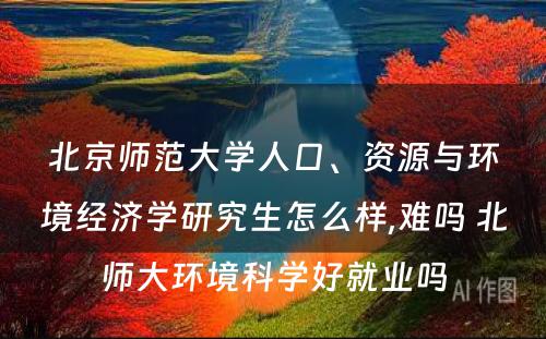 北京师范大学人口、资源与环境经济学研究生怎么样,难吗 北师大环境科学好就业吗