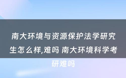 南大环境与资源保护法学研究生怎么样,难吗 南大环境科学考研难吗