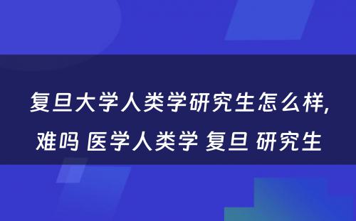 复旦大学人类学研究生怎么样,难吗 医学人类学 复旦 研究生