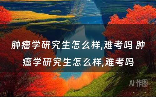 肿瘤学研究生怎么样,难考吗 肿瘤学研究生怎么样,难考吗