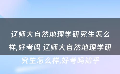 辽师大自然地理学研究生怎么样,好考吗 辽师大自然地理学研究生怎么样,好考吗知乎