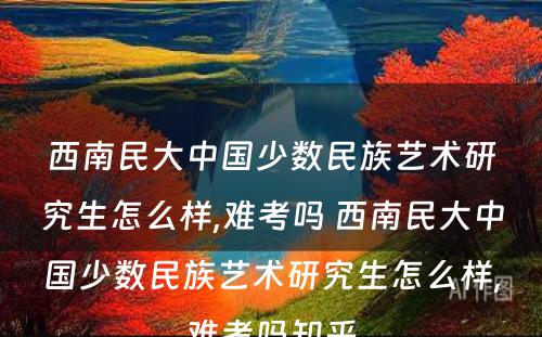 西南民大中国少数民族艺术研究生怎么样,难考吗 西南民大中国少数民族艺术研究生怎么样,难考吗知乎