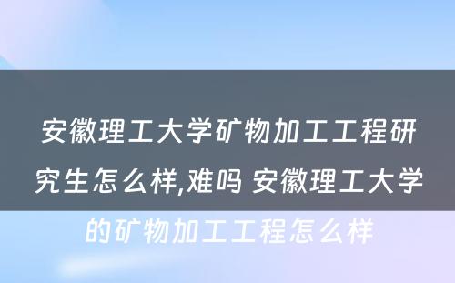 安徽理工大学矿物加工工程研究生怎么样,难吗 安徽理工大学的矿物加工工程怎么样