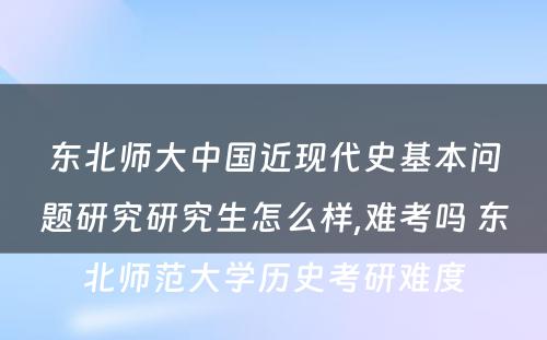 东北师大中国近现代史基本问题研究研究生怎么样,难考吗 东北师范大学历史考研难度