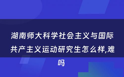 湖南师大科学社会主义与国际共产主义运动研究生怎么样,难吗 