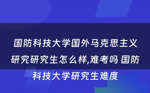 国防科技大学国外马克思主义研究研究生怎么样,难考吗 国防科技大学研究生难度