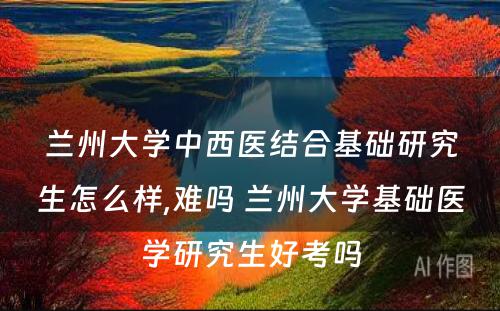 兰州大学中西医结合基础研究生怎么样,难吗 兰州大学基础医学研究生好考吗