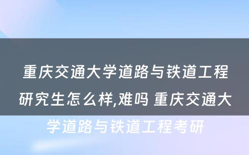 重庆交通大学道路与铁道工程研究生怎么样,难吗 重庆交通大学道路与铁道工程考研