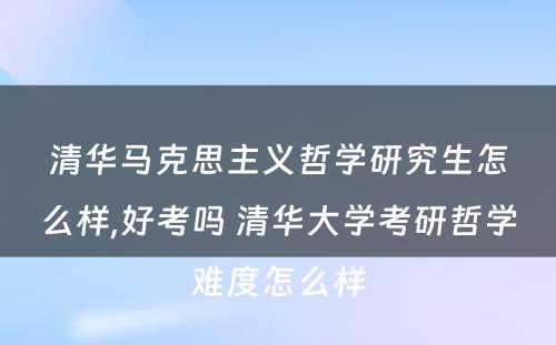 清华马克思主义哲学研究生怎么样,好考吗 清华大学考研哲学难度怎么样