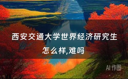 西安交通大学世界经济研究生怎么样,难吗 