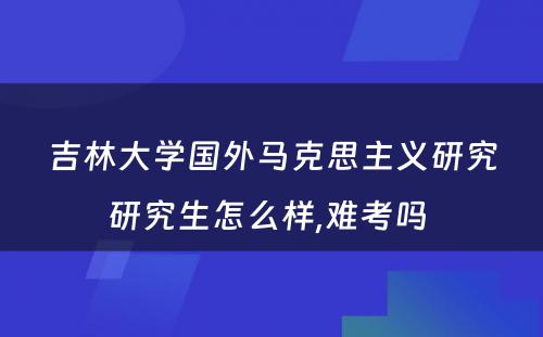 吉林大学国外马克思主义研究研究生怎么样,难考吗 