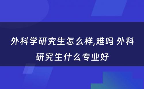 外科学研究生怎么样,难吗 外科研究生什么专业好