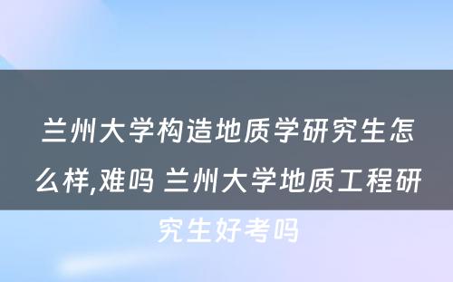 兰州大学构造地质学研究生怎么样,难吗 兰州大学地质工程研究生好考吗