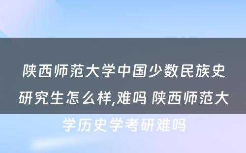 陕西师范大学中国少数民族史研究生怎么样,难吗 陕西师范大学历史学考研难吗