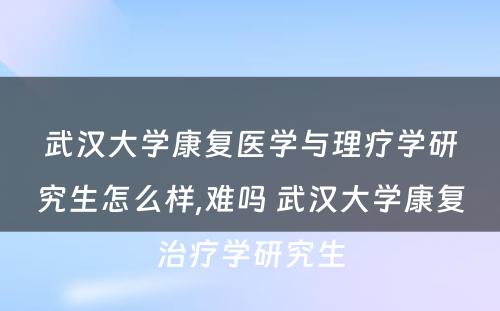 武汉大学康复医学与理疗学研究生怎么样,难吗 武汉大学康复治疗学研究生