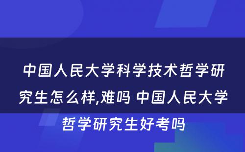 中国人民大学科学技术哲学研究生怎么样,难吗 中国人民大学哲学研究生好考吗