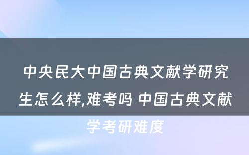 中央民大中国古典文献学研究生怎么样,难考吗 中国古典文献学考研难度