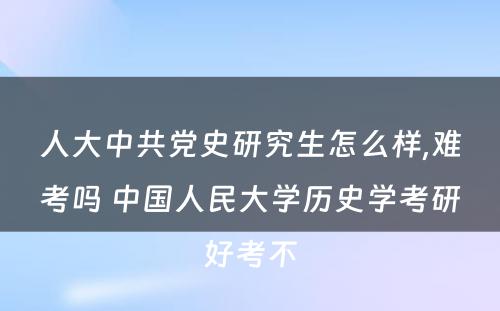 人大中共党史研究生怎么样,难考吗 中国人民大学历史学考研好考不