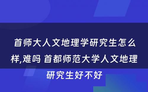 首师大人文地理学研究生怎么样,难吗 首都师范大学人文地理研究生好不好