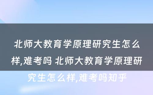 北师大教育学原理研究生怎么样,难考吗 北师大教育学原理研究生怎么样,难考吗知乎