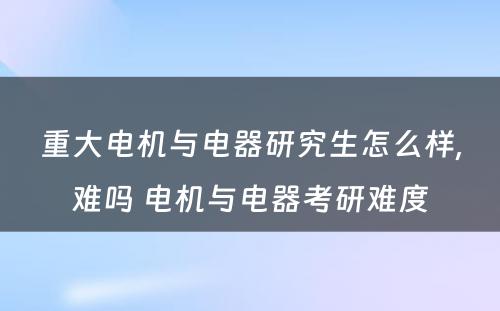 重大电机与电器研究生怎么样,难吗 电机与电器考研难度