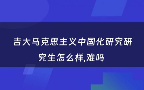 吉大马克思主义中国化研究研究生怎么样,难吗 