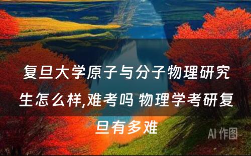 复旦大学原子与分子物理研究生怎么样,难考吗 物理学考研复旦有多难