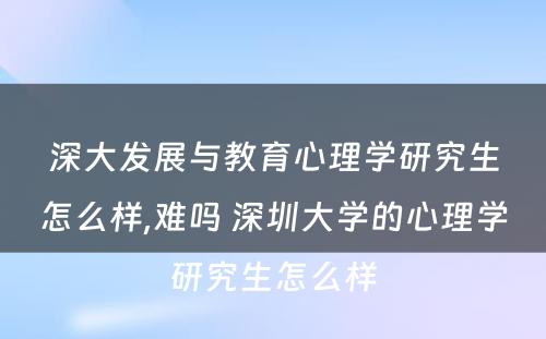 深大发展与教育心理学研究生怎么样,难吗 深圳大学的心理学研究生怎么样