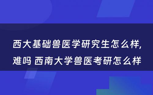 西大基础兽医学研究生怎么样,难吗 西南大学兽医考研怎么样