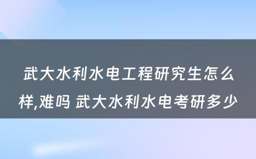 武大水利水电工程研究生怎么样,难吗 武大水利水电考研多少