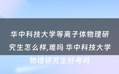 华中科技大学等离子体物理研究生怎么样,难吗 华中科技大学物理研究生好考吗