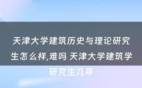 天津大学建筑历史与理论研究生怎么样,难吗 天津大学建筑学研究生几年