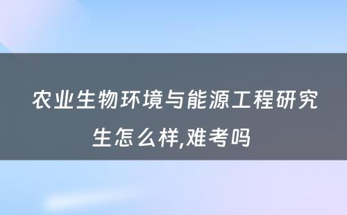 农业生物环境与能源工程研究生怎么样,难考吗 