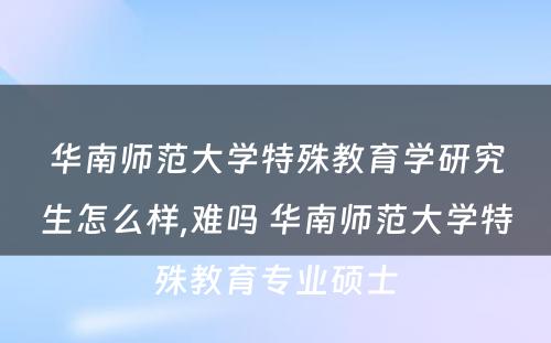 华南师范大学特殊教育学研究生怎么样,难吗 华南师范大学特殊教育专业硕士