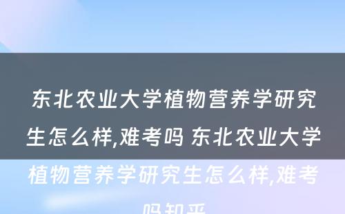 东北农业大学植物营养学研究生怎么样,难考吗 东北农业大学植物营养学研究生怎么样,难考吗知乎