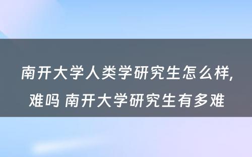 南开大学人类学研究生怎么样,难吗 南开大学研究生有多难