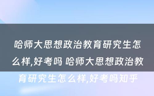 哈师大思想政治教育研究生怎么样,好考吗 哈师大思想政治教育研究生怎么样,好考吗知乎