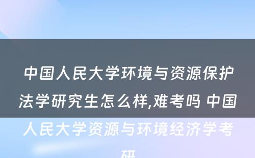 中国人民大学环境与资源保护法学研究生怎么样,难考吗 中国人民大学资源与环境经济学考研