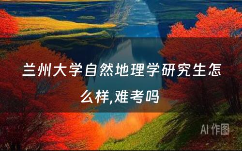 兰州大学自然地理学研究生怎么样,难考吗 