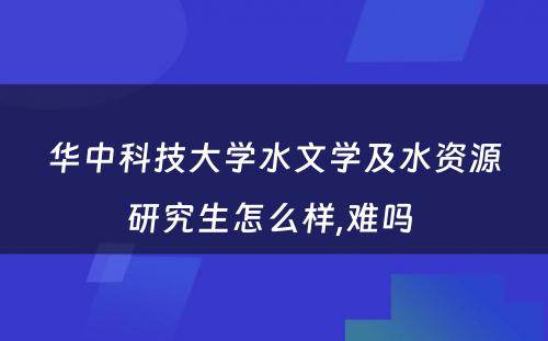 华中科技大学水文学及水资源研究生怎么样,难吗 