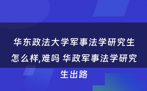 华东政法大学军事法学研究生怎么样,难吗 华政军事法学研究生出路