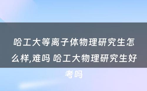 哈工大等离子体物理研究生怎么样,难吗 哈工大物理研究生好考吗