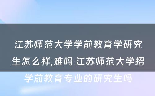 江苏师范大学学前教育学研究生怎么样,难吗 江苏师范大学招学前教育专业的研究生吗