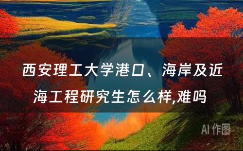 西安理工大学港口、海岸及近海工程研究生怎么样,难吗 