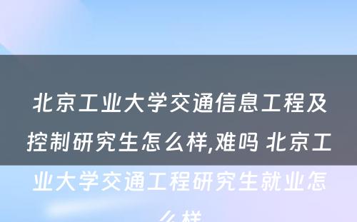 北京工业大学交通信息工程及控制研究生怎么样,难吗 北京工业大学交通工程研究生就业怎么样